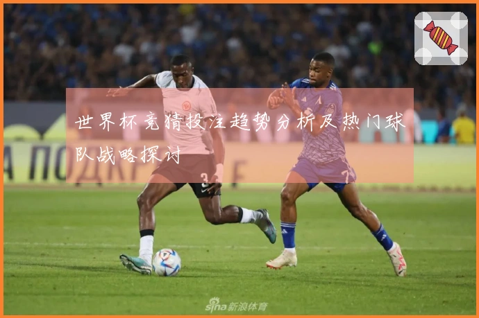 世界杯竞猜投注趋势分析及热门球队战略探讨