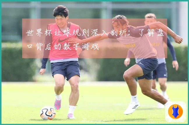 世界杯让球规则深入剖析：了解盘口背后的数字游戏